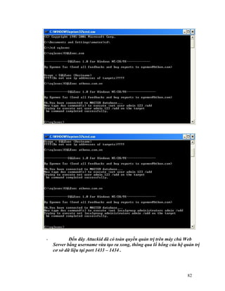 -           Đến đây Attackid đã có toàn quyền quản trị trên máy chủ Web
    Server bằng username vừa tạo ra xong, thông qua lổ hổng của hệ quản trị
    cơ sở dữ liệu tại port 1433 – 1434 .




                                                                     82
 