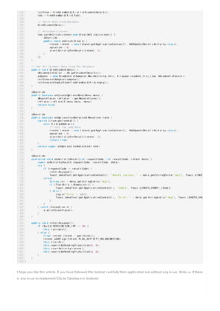 I hope you like this article. If you have followed this tutorial carefully then application run without any issue. Write us if there
is any issue to implement SQLite Database In Android.
Happy Coding
26
27
28
29
30
31
32
33
34
35
36
37
38
39
40
41
42
43
44
45
46
47
48
49
50
51
52
53
54
55
56
57
58
59
60
61
62
63
64
65
66
67
68
69
70
71
72
73
74
75
76
77
78
79
80
81
82
83
84
85
86
87
88
89
90
91
92
93
94
95
96
97
98
99
100
101
102
103
104
l s t Vi ew = f i ndVi ewByI d( R. i d. l s t St udent Det ai l s ) ;
f ab = f i ndVi ewByI d( R. i d. f ab) ;
/ / Fet ch Dat a f r om dat abas e
bi ndSt udent Dat a( ) ;
/ / At t ached Li s t ener
f ab. s et OnCl i c kLi s t ener ( newnew Vi ew. OnCl i c kLi s t ener ( ) {
@Over r i de
publ i cpubl i c voi dvoi d onCl i c k( Vi ew v) {
I nt ent i nt ent = newnew I nt ent ( get Appl i c at i onCont ext ( ) , AddUpdat eDet ai l s Ac t i vi t y . c l as sc l as s ) ;
opr at i on = 0;
s t ar t Ac t i vi t yFor Res ul t ( i nt ent , 1) ;
}
} ) ;
}
/ / Get Al l St udent Dat a Fr om The Dat abas e
publ i cpubl i c voi dvoi d bi ndSt udent Dat a( ) {
mSt udent I nf oLi s t = db. get St udent Det ai l s ( ) ;
adapt er = newnew St udent Li s t Adapt er ( Mai nAc t i vi t y. t hi s , R. l ayout . s t udent _l i s t _r ow, mSt udent I nf oLi s t ) ;
l s t Vi ew. s et Adapt er ( adapt er ) ;
l s t Vi ew. s et Empt yVi ew( f i ndVi ewByI d( R. i d. empt y) ) ;
}
@Over r i de
publ i cpubl i c bool eanbool ean onCr eat eOpt i ons Menu( Menu menu) {
MenuI nf l at er i nf l at er = get MenuI nf l at er ( ) ;
i nf l at er . i nf l at e( R. menu. menu, menu) ;
r et ur nr et ur n t r uet r ue ;
}
@Over r i de
publ i cpubl i c bool eanbool ean onOpt i ons I t emSel ec t ed( MenuI t em i t em) {
s wi t c hs wi t c h ( i t em. get I t emI d( ) ) {
c as ec as e R. i d. addDet ai l s :
/ / Cal l f or add dat a
I nt ent i nt ent = newnew I nt ent ( get Appl i c at i onCont ext ( ) , AddUpdat eDet ai l s Ac t i vi t y . c l as sc l as s ) ;
opr at i on = 0;
s t ar t Ac t i vi t yFor Res ul t ( i nt ent , 1) ;
r et ur nr et ur n t r uet r ue ;
}
r et ur nr et ur n s upers uper . onOpt i ons I t emSel ec t ed( i t em) ;
}
@Over r i de
pr ot ec t edpr ot ec t ed voi dvoi d onAc t i vi t yRes ul t ( i nti nt r eques t Code, i nti nt r es ul t Code, I nt ent dat a) {
s upers uper . onAc t i vi t yRes ul t ( r eques t Code, r es ul t Code, dat a) ;
t r yt r y {
i fi f ( r eques t Code == r es ul t Code) {
r ef er s hLayout ( ) ;
Toas t . makeText ( get Appl i c at i onCont ext ( ) , " Res ul t s uc c es s : " + dat a. get St r i ngExt r a( " ms g" ) , Toas t . LENGTH_SHO
} el s eel s e {
St r i ngSt r i ng s t r = dat a. get St r i ngExt r a( " ms g" ) ;
i fi f ( Text Ut i l s . i s Empt y( s t r ) ) {
Toas t . makeText ( get Appl i c at i onCont ext ( ) , " empt y" , Toas t . LENGTH_SHORT) . s how( ) ;
} el s eel s e {
Log. e( " Er r or " , s t r ) ;
Toas t . makeText ( get Appl i c at i onCont ext ( ) , " Er r or : " + dat a. get St r i ngExt r a( " ms g" ) , Toas t . LENGTH_SHORT
}
}
} c at c hc at c h ( Exc ept i on e) {
e. pr i nt St ac kTr ac e( ) ;
}
}
publ i cpubl i c voi dvoi d r ef er s hLayout ( ) {
i fi f ( Bui l d. VERSI ON. SDK_I NT >= 16) {
t hi st hi s . r ec r eat e( ) ;
} el s eel s e {
f i nalf i nal I nt ent i nt ent = get I nt ent ( ) ;
i nt ent . addFl ags ( I nt ent . FLAG_ACTI VI TY_NO_ANI MATI ON) ;
t hi st hi s . f i ni s h( ) ;
t hi st hi s . over r i dePendi ngTr ans i t i on( 0, 0) ;
t hi st hi s . s t ar t Ac t i vi t y( i nt ent ) ;
t hi st hi s . over r i dePendi ngTr ans i t i on( 0, 0) ;
}
}
}
 