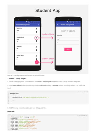 Now let’s start by creating new project in Android Studio.
2. Create / Setup Project
1. Create a new project in Android Studio from File ⇒ New Project and select Basic Activity from the templates.
2. Open build.gradle under app directory and add CardView library. CardView is used to display Student List inside the
Card.
3. Add following code into colors.xml and strings.xml les.
colors.xml
1
2
3
4
5
6
7
8
dependencies {
//...
implementation 'com.android.support:cardview-v7:27.1.1'
//...
}
1
2
3
4
5
6
7
8
9
10
<?xml version="1.0" encoding="utf-8"?>
<resources>
<color name="colorPrimary">#3F51B5</color>
<color name="colorPrimaryDark">#303F9F</color>
<color name="colorAccent">#FF4081</color>
<color name="mainText">#212121</color>
<color name="subText">#737373</color>
<color name="view">#c0c0c0</color>
<color name="colorWhite">#ffffff</color>
</resources>
colors.xml
 