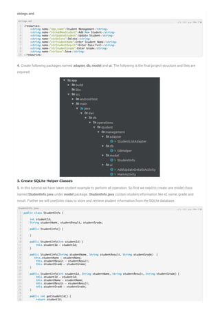 strings.xml
4. Create following packages named adapter, db, model and ui. The following is the nal project structure and les are
required.
3. Create SQLite Helper Classes
5. In this tutorial we have taken student example to perform all operation. So rst we need to create one model class
named StudentInfo.java under model package. StudentInfo.java contain student information like id, name, grade and
result. Further we will used this class to store and retrieve student information from the SQLite database.
1
2
3
4
5
6
7
8
9
10
<resources>
<string name="app_name">Student Management</string>
<string name="strAddNewStudent">Add New Student</string>
<string name="strUpdateStudent">Update Student</string>
<string name="strDelete">Delete</string>
<string name="strStudentName">Enter Student Name</string>
<string name="strStudentResult">Enter Pass/Fail</string>
<string name="strStudentGrade">Enter Grade</string>
<string name="strSave">Save</string>
</resources>
1
2
3
4
5
6
7
8
9
10
11
12
13
14
15
16
17
18
19
20
21
22
23
24
25
26
27
28
public class StudentInfo {
int studentId;
String studentName, studentResult, studentGrade;
public StudentInfo() {
}
public StudentInfo(int studentId) {
this.studentId = studentId;
}
public StudentInfo(String studentName, String studentResult, String studentGrade) {
this.studentName = studentName;
this.studentResult = studentResult;
this.studentGrade = studentGrade;
}
public StudentInfo(int studentId, String studentName, String studentResult, String studentGrade) {
this.studentId = studentId;
this.studentName = studentName;
this.studentResult = studentResult;
this.studentGrade = studentGrade;
}
public int getStudentId() {
return studentId;
strings.xml
StudentInfo.java
 