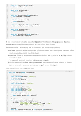 6. Now we need to create a class that extends from SQLiteOpenHelper. So create DBHelper.java under db package.
DBHelper.java perform all the database operations like Create, Update, Delete and Read.
Before the proceed let’s understand use of all the methods and table structure of the StudentInfo.
onCreate() method will be called only once when application launch rst time in android phone. So from this method
we will execute sql statement to create Student table.
onUpgrade() method will be called when update the application. You need to change the DB_VERSION in order to
execute this methods.
The StudentInfo table needs four column : _id, name, result and grade.
Column _id is declared as Primary Key and Auto Increment which means it is unique key to identify the Students.
name contains student name, result is ether pass or fail, grade contains student grade.
So let add the following code into DBHelper Class.
29
30
31
32
33
34
35
36
37
38
39
40
41
42
43
44
45
46
47
48
49
50
51
52
53
54
55
56
57
}
public void setStudentId(int studentId) {
this.studentId = studentId;
}
public String getStudentName() {
return studentName;
}
public void setStudentName(String studentName) {
this.studentName = studentName;
}
public String getStudentResult() {
return studentResult;
}
public void setStudentResult(String studentResult) {
this.studentResult = studentResult;
}
public String getStudentGrade() {
return studentGrade;
}
public void setStudentGrade(String studentGrade) {
this.studentGrade = studentGrade;
}
}
1
2
3
4
5
6
7
8
9
10
11
12
13
14
15
16
17
18
19
20
21
22
23
24
25
26
27
28
29
30
31
32
33
public class DBHelper extends SQLiteOpenHelper{
// Database Name
static final String DATABASE = "student.db";
// Database Version
static final int DB_VERSION = 1;
// Table Name
static final String TABLE = "StudentInfo";
// Table Field Name
static final String S_ID = "_id";
static final String S_NAME = "name";
static final String S_RESULT = "result";
static final String S_GRADE = "grade";
// Override constructor
public DBHelper(Context context) {
super(context, DATABASE, null, DB_VERSION);
}
@Override
public void onCreate(SQLiteDatabase db) {
// Create StudentInfo table using SQL query
db.execSQL("CREATE TABLE " + TABLE + " ( " + S_ID
+ " INTEGER PRIMARY KEY AUTOINCREMENT, " + S_NAME + " text, "
+ S_RESULT + " text, " + S_GRADE + " text )");
}
@Override
public void onUpgrade(SQLiteDatabase db, int oldVersion, int newVersion) {
DBHelper.java
 