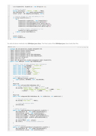 So add all above methods into DBHelper.java class, The nal code of the DBHelper.java class looks like this.
2
3
4
5
6
7
8
9
10
11
12
13
14
15
16
17
18
19
20
21
22
23
24
25
26
List<StudentInfo> StudentList = new ArrayList<>();
// Select All Query
String selectQuery = "SELECT * FROM " + TABLE;
SQLiteDatabase db = this.getWritableDatabase();
Cursor cursor = db.rawQuery(selectQuery, null);
// looping through all rows and adding to list
if (cursor.moveToFirst()) {
do {
StudentInfo studentInfo = new StudentInfo();
studentInfo.setStudentId(cursor.getInt(0));
studentInfo.setStudentName(cursor.getString(1));
studentInfo.setStudentResult(cursor.getString(2));
studentInfo.setStudentGrade(cursor.getString(3));
// Adding student information to list
StudentList.add(studentInfo);
} while (cursor.moveToNext());
}
cursor.close();
return StudentList;
}
1
2
3
4
5
6
7
8
9
10
11
12
13
14
15
16
17
18
19
20
21
22
23
24
25
26
27
28
29
30
31
32
33
34
35
36
37
38
39
40
41
42
43
44
45
46
47
48
49
50
51
52
53
54
55
56
57
58
59
package dwi.db.operations.student.management.db;
import android.content.ContentValues;
import android.content.Context;
import android.database.Cursor;
import android.database.sqlite.SQLiteDatabase;
import android.database.sqlite.SQLiteOpenHelper;
import java.util.ArrayList;
import java.util.List;
import dwi.db.operations.student.management.model.StudentInfo;
public class DBHelper extends SQLiteOpenHelper{
// Static Final Variable database meta information
static final String DATABASE = "student.db";
static final int DB_VERSION = 1;
static final String TABLE = "StudentInfo";
static final String S_ID = "_id";
static final String S_NAME = "name";
static final String S_RESULT = "result";
static final String S_GRADE = "grade";
// Override constructor
public DBHelper(Context context) {
super(context, DATABASE, null, DB_VERSION);
}
@Override
public void onCreate(SQLiteDatabase db) {
// Create StudentInfo table using SQL query
db.execSQL("CREATE TABLE " + TABLE + " ( " + S_ID
+ " INTEGER PRIMARY KEY AUTOINCREMENT, " + S_NAME + " text, "
+ S_RESULT + " text, " + S_GRADE + " text )");
}
@Override
public void onUpgrade(SQLiteDatabase db, int oldVersion, int newVersion) {
// Drop old version table
db.execSQL("Drop table " + TABLE);
// Create New Version table
onCreate(db);
}
// Adding new detail
public void addStudentDetails(StudentInfo studInfo) {
SQLiteDatabase db = this.getWritableDatabase();
ContentValues values = new ContentValues();
values.put(S_NAME, studInfo.getStudentName());
values.put(S_RESULT, studInfo.getStudentResult());
values.put(S_GRADE, studInfo.getStudentGrade());
// Inserting Row
db.insert(TABLE, null, values);
db.close(); // Closing database connection
}
// Updating details
public int updateStudentDetails(StudentInfo studInfo) {
SQLiteDatabase db = this.getWritableDatabase();
ContentValues values = new ContentValues();
DBHelper.java
 