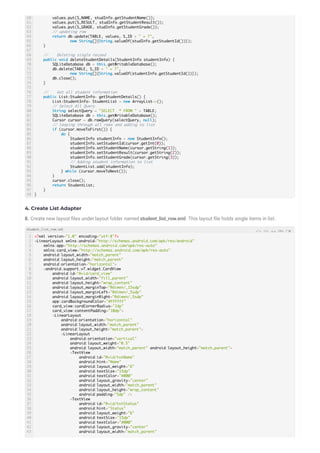 4. Create List Adapter
8. Create new layout les under layout folder named student_list_row.xml. This layout le holds single items in list.
60
61
62
63
64
65
66
67
68
69
70
71
72
73
74
75
76
77
78
79
80
81
82
83
84
85
86
87
88
89
90
91
92
93
94
95
96
97
98
values.put(S_NAME, studInfo.getStudentName());
values.put(S_RESULT, studInfo.getStudentResult());
values.put(S_GRADE, studInfo.getStudentGrade());
// updating row
return db.update(TABLE, values, S_ID + " = ?",
new String[]{String.valueOf(studInfo.getStudentId())});
}
// Deleting single recoed
public void deleteStudentDetails(StudentInfo studentInfo) {
SQLiteDatabase db = this.getWritableDatabase();
db.delete(TABLE, S_ID + " = ?",
new String[]{String.valueOf(studentInfo.getStudentId())});
db.close();
}
// Get all student information
public List<StudentInfo> getStudentDetails() {
List<StudentInfo> StudentList = new ArrayList<>();
// Select All Query
String selectQuery = "SELECT * FROM " + TABLE;
SQLiteDatabase db = this.getWritableDatabase();
Cursor cursor = db.rawQuery(selectQuery, null);
// looping through all rows and adding to list
if (cursor.moveToFirst()) {
do {
StudentInfo studentInfo = new StudentInfo();
studentInfo.setStudentId(cursor.getInt(0));
studentInfo.setStudentName(cursor.getString(1));
studentInfo.setStudentResult(cursor.getString(2));
studentInfo.setStudentGrade(cursor.getString(3));
// Adding student information to list
StudentList.add(studentInfo);
} while (cursor.moveToNext());
}
cursor.close();
return StudentList;
}
}
1
2
3
4
5
6
7
8
9
10
11
12
13
14
15
16
17
18
19
20
21
22
23
24
25
26
27
28
29
30
31
32
33
34
35
36
37
38
39
40
41
42
43
<?xml version="1.0" encoding="utf-8"?>
<LinearLayout xmlns:android="http://schemas.android.com/apk/res/android"
xmlns:app="http://schemas.android.com/apk/res-auto"
xmlns:card_view="http://schemas.android.com/apk/res-auto"
android:layout_width="match_parent"
android:layout_height="match_parent"
android:orientation="horizontal">
<android.support.v7.widget.CardView
android:id="@+id/card_view"
android:layout_width="fill_parent"
android:layout_height="wrap_content"
android:layout_marginTop="@dimen/_15sdp"
android:layout_marginLeft="@dimen/_5sdp"
android:layout_marginRight="@dimen/_5sdp"
app:cardBackgroundColor="#FFFFFF"
card_view:cardCornerRadius="2dp"
card_view:contentPadding="10dp">
<LinearLayout
android:orientation="horizontal"
android:layout_width="match_parent"
android:layout_height="match_parent">
<LinearLayout
android:orientation="vertical"
android:layout_weight="0.5"
android:layout_width="match_parent" android:layout_height="match_parent">
<TextView
android:id="@+id/txtName"
android:hint="Name"
android:layout_weight="6"
android:textSize="15dp"
android:textColor="#000"
android:layout_gravity="center"
android:layout_width="match_parent"
android:layout_height="wrap_content"
android:padding="5dp" />
<TextView
android:id="@+id/txtStatus"
android:hint="Status"
android:layout_weight="6"
android:textSize="15dp"
android:textColor="#000"
android:layout_gravity="center"
android:layout_width="match_parent"
student_list_row.xml
 