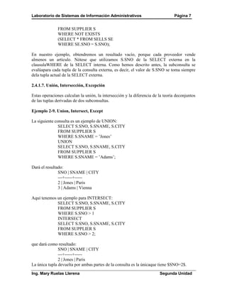 Laboratorio de Sistemas de Información Administrativos                           Página 7


              FROM SUPPLIER S
              WHERE NOT EXISTS
              (SELECT * FROM SELLS SE
              WHERE SE.SNO = S.SNO);

En nuestro ejemplo, obtendremos un resultado vacío, porque cada proveedor vende
almenos un artículo. Nótese que utilizamos S.SNO de la SELECT externa en la
clausulaWHERE de la SELECT interna. Como hemos descrito antes, la subconsulta se
evalúapara cada tupla de la consulta externa, es decir, el valor de S.SNO se toma siempre
dela tupla actual de la SELECT externa.

2.4.1.7. Unión, Intersección, Excepción

Estas operaciones calculan la unión, la intersección y la diferencia de la teoría deconjuntos
de las tuplas derivadas de dos subconsultas.

Ejemplo 2-9. Union, Intersect, Except

La siguiente consulta es un ejemplo de UNION:
               SELECT S.SNO, S.SNAME, S.CITY
               FROM SUPPLIER S
               WHERE S.SNAME = ’Jones’
               UNION
               SELECT S.SNO, S.SNAME, S.CITY
               FROM SUPPLIER S
               WHERE S.SNAME = ’Adams’;

Dará el resultado:
               SNO | SNAME | CITY
               ---+-----+-----
               2 | Jones | Paris
               3 | Adams | Vienna

Aquí tenemos un ejemplo para INTERSECT:
             SELECT S.SNO, S.SNAME, S.CITY
             FROM SUPPLIER S
             WHERE S.SNO > 1
             INTERSECT
             SELECT S.SNO, S.SNAME, S.CITY
             FROM SUPPLIER S
             WHERE S.SNO > 2;

que dará como resultado:
               SNO | SNAME | CITY
               ---+-----+-----
               2 | Jones | Paris
La única tupla devuelta por ambas partes de la consulta es la únicaque tiene $SNO=2$.
Ing. Mary Ruelas Llerena                                                Segunda Unidad
 