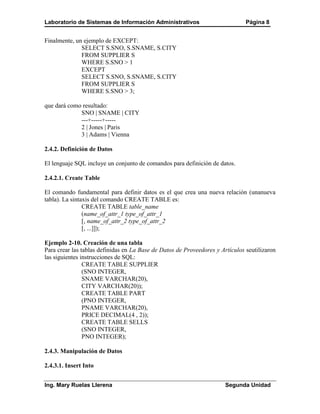 Laboratorio de Sistemas de Información Administrativos                         Página 8


Finalmente, un ejemplo de EXCEPT:
              SELECT S.SNO, S.SNAME, S.CITY
              FROM SUPPLIER S
              WHERE S.SNO > 1
              EXCEPT
              SELECT S.SNO, S.SNAME, S.CITY
              FROM SUPPLIER S
              WHERE S.SNO > 3;

que dará como resultado:
             SNO | SNAME | CITY
             ---+-----+-----
             2 | Jones | Paris
             3 | Adams | Vienna

2.4.2. Definición de Datos

El lenguaje SQL incluye un conjunto de comandos para definición de datos.

2.4.2.1. Create Table

El comando fundamental para definir datos es el que crea una nueva relación (unanueva
tabla). La sintaxis del comando CREATE TABLE es:
                CREATE TABLE table_name
                (name_of_attr_1 type_of_attr_1
                [, name_of_attr_2 type_of_attr_2
                [, ...]]);

Ejemplo 2-10. Creación de una tabla
Para crear las tablas definidas en La Base de Datos de Proveedores y Artículos seutilizaron
las siguientes instrucciones de SQL:
                CREATE TABLE SUPPLIER
                (SNO INTEGER,
                SNAME VARCHAR(20),
                CITY VARCHAR(20));
                CREATE TABLE PART
                (PNO INTEGER,
                PNAME VARCHAR(20),
                PRICE DECIMAL(4 , 2));
                CREATE TABLE SELLS
                (SNO INTEGER,
                PNO INTEGER);

2.4.3. Manipulación de Datos

2.4.3.1. Insert Into


Ing. Mary Ruelas Llerena                                               Segunda Unidad
 