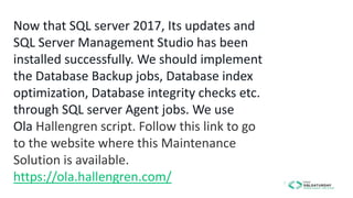 Now that SQL server 2017, Its updates and
SQL Server Management Studio has been
installed successfully. We should implement
the Database Backup jobs, Database index
optimization, Database integrity checks etc.
through SQL server Agent jobs. We use
Ola Hallengren script. Follow this link to go
to the website where this Maintenance
Solution is available.
https://ola.hallengren.com/
 