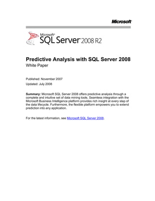 Predictive Analysis with SQL Server 2008<br />White Paper<br />Published: November 2007<br />Updated: July 2008<br />Summary: Microsoft SQL Server 2008 offers predictive analysis through a complete and intuitive set of data mining tools. Seamless integration with the Microsoft Business Intelligence platform provides rich insight at every step of the data lifecycle. Furthermore, the flexible platform empowers you to extend prediction into any application.<br />For the latest information, see Microsoft SQL Server 2008.<br />Contents<br /> TOC \o \"
1-2\"
 Introduction PAGEREF _Toc205277543 \h 1<br />Predictive Analysis for All Users PAGEREF _Toc205277544 \h 2<br />Pervasive Delivery through Microsoft Office PAGEREF _Toc205277545 \h 2<br />Comprehensive Development Environment PAGEREF _Toc205277546 \h 4<br />Insight at Every Step of the Data Lifecycle PAGEREF _Toc205277547 \h 8<br />Native Reporting Integration PAGEREF _Toc205277548 \h 8<br />In-Flight Data Mining During Data Integration PAGEREF _Toc205277549 \h 10<br />Insightful Analysis PAGEREF _Toc205277550 \h 12<br />Predictive KPIs PAGEREF _Toc205277551 \h 13<br />Data Mining Awareness in Every Application PAGEREF _Toc205277552 \h 14<br />Predictive Programming PAGEREF _Toc205277553 \h 14<br />Plug-In Algorithms and Custom Visualizations PAGEREF _Toc205277554 \h 14<br />Conclusion PAGEREF _Toc205277555 \h 15<br />Introduction<br />One of the most valuable assets of any company is the large volume of business data in various applications and systems throughout the organization. This data has the potential to provide previously unimagined insights into the business and to form a reliable basis for effective decision-making and accurate forecasting that can drive a company forward to success. Unfortunately, all too often the data is collected by the various computer systems and left dormant in isolated data stores. Some organizations may generate historical reports from this data, and some may even measure the company’s performance against key performance indicators (KPIs); but surprisingly few organizations realize the benefits of mining their historical data to detect patterns and trends, and even fewer embed predictive analysis into their day-to-day business processes to make decisions and predictions and to improve the overall agility of the company.<br />Over the past few releases, Microsoft has refined the reporting and analytical capabilities in Microsoft® SQL Server® to create a comprehensive Business Intelligence (BI) platform that can be integrated into everyday business activity and used effectively by employees throughout the organization instead of only by a few specialized analysts. Many organizations that previously would have found BI solutions too expensive or complex to implement are now taking advantage of the comprehensive report authoring, rendering, and delivery capabilities of SQL Server Reporting Services and the powerful online analytical processing (OLAP) services provided by SQL Server Analysis Services. The close integration between these BI server products and the ubiquitous Microsoft Office system has brought business analysis to the masses and promoted the evolution of a new kind of information worker who can gain a deeper insight into the business and operate more effectively.<br />While this proliferation of reporting and multidimensional analytics has greatly benefited many organizations of all sizes, the next step in promoting business agility and operational efficiency is to make the leap from retrospective analysis of historical data to proactive actions based on predictive analysis of business data, and to embed intelligent, fact-based decision-making into business processes. The key to accomplishing this is to use powerful data mining algorithms to analyze data sets, compare new data to historical facts and behaviors, identify classifications and relationships between business entities and attributes, and to deliver accurate predictive insights to all of the systems and users who make business decisions. As with OLAP technologies, data mining was once considered a highly specialized field that required expensive software and rare expertise to implement. However, by including comprehensive data mining technologies in SQL Server Analysis Services, and through integration with the 2007 Microsoft Office system, Microsoft has delivered a cost-effective solution that can extend the power of data mining to everyone and provide the insights that are critical to success while taking advantage of the enterprise-scale capabilities of SQL Server Analysis Services.<br />Predictive Analysis for All Users<br />A predictive analysis solution is most effective when it is pervasive throughout the organization and helps to drive day-to-day decisions across the business with its scale and enterprise-level performance. Furthermore, providing a way to implement comprehensive predictive analysis intuitively enables self-service data mining for users, which in turn enables the business to gain actionable insight promptly. The data mining technology in SQL Server 2008 meets these requirements through close integration with the 2007 Office system, a comprehensive development environment, enterprise-grade capabilities, and an extensible set of rich and innovative data mining algorithms that are designed to meet common business problems. <br />Pervasive Delivery through Microsoft Office<br />Traditionally, predictive analysis was limited to only a fraction of employees who were statistically trained experts. Microsoft SQL Server 2008 Data Mining Add-Ins for the 2007 Office System, shown in Figure 1, extend insight and prediction to a wider audience by enabling information workers to harness the highly sophisticated data mining technology within a familiar spreadsheet environment. The array of tools empowers users to inform everyday decisions in a few simple steps by providing prompt and actionable recommendations. The Table Analysis Tools for Microsoft Office Excel® 2007 hide the complexity of data mining behind intuitive tasks, delivering a seamless experience that enables users to transition easily between exploration and discovery. The Data Mining Client for Excel 2007 offers a complete data mining development lifecycle, which empowers advanced users with more information, validation, and control. Furthermore, the Data Mining Templates for Visio enable users to render annotatable graphical visualizations of the data mining models. Altogether, the integration between SQL Server 2008 data mining and the 2007 Office System provides a comprehensive, intuitive, and collaborative business ecosystem that extends the insight of predictive analysis to inform business decisions throughout the organization.<br />Figure 1: Data Mining Add-Ins for Microsoft Office Excel 2007<br />The Data Mining Add-Ins for the 2007 Office system delivers the following benefits:<br />Comprehensive: Provide a wide range of tools to fit many needs.Data Mining Add-Ins for the 2007 Office System are designed to offer a remarkably broad and reliable set of data mining tools. The availability of these tools at the desktop enables all users to explore data and discover hidden trends and relationships between products, customers, markets, employees, and other factors; empowering them to anticipate needs, understand behaviors and discover hidden opportunities that can improve business processes and directly impact profitability. <br />Intuitive: Deliver actionable insight to every user.Access to predictive analysis within the familiar Microsoft Office environment helps users to easily incorporate prediction into everyday processes. The automated tasks provided in the Table Analysis Tools for Excel 2007 deliver clear and actionable insights promptly, in three simple steps:<br />Define your data. Identify the data that is necessary to inform the solution and create a table in an Excel 2007 spreadsheet that defines the data to be analyzed.<br />Identify the task. Select the appropriate data mining task to perform on the data from the Data Mining or Table Analysis ribbon.<br />Get results. Examine the output from the task delivered through clear and intuitive visualizations directly in the Excel 2007 environment.<br />The automated tasks provided in the Data Mining Add-Ins for Excel 2007 include:<br />Analyze Key Influencers - Detects the key characteristics that influence a certain outcome. A detailed report that ranks the key influencers based on importance is generated, enabling users to compare key factors for each set of distinct values.<br />Detect Categories - Helps users to identify and segment data based on common properties. A detailed report describing the discovered categories is generated, enabling re-labeling of categories with meaningful naming for further analysis.<br />Fill From Example - Helps users to complete a partially populated column automatically based on patterns in the table. A report explaining the detected patterns is generated, enabling users to re-analyze the data and refine patterns as more knowledge is acquired.<br />Forecast - Enables users to predict future values based on trends in the data set. The forecast values are added to the original table and charts displaying past and forecast evolution of the series are generated.<br />Highlight Exceptions - Enables users to detect cases in the data set that include values outside the expected range. The rows containing the exceptions are highlighted and the actual column likely to cause the exception is emphasized.<br />Scenario Analysis: What If - Enables users to gain insight into the impact of a potential change that is applied to one value on other values of the data set.<br />Scenario Analysis: Goal Seeking - Enables users to better understand the underlying factors that need to be changed to achieve a desired value in a certain target column (complementary to the What-If tool).<br />Prediction Calculator - Related to the Analyze Key Influencers task, the Prediction Calculator generates an interactive form for scoring new cases. The influence of each attribute is translated into a set of scores. A summary of a combination of attributes, which apply to a new case, predicts probable future behaviors.<br />Shopping Basket Analysis - Enables users to detect the relationship between items frequently purchased together. A report explaining the relationships can provide a better understanding of the financial significance, providing insight into bundling offerings or improved product placement.<br />The easy to understand, graphical output from these tools provides a seamless transition between exploration and discovery, and empowers users with rich prediction and insight that clearly translates into recommendations and actions.<br />Collaborative: Share insights throughout the organization - Having performed predictive analysis in Excel 2007, users can use the powerful publishing tools of the 2007 Office System to share findings and inform business decisions throughout the organization. For example, users can share analysis through interactive graphical visualizations in Office Visio® 2007 diagrams, or they can share tables, reports, and diagrams through Microsoft Office SharePoint® Server 2007.<br />Comprehensive Development Environment<br />The 2007 Office System is an ideal desktop tool for information workers, but for BI developers who deploy solutions throughout the enterprise, SQL Server Business Intelligence Development Studio is the environment of choice because it has a project-based environment, complete with debugging and source control integration that you can use to create end-to-end BI solutions.<br />Of course, pervasive delivery of data mining functionality is only useful if developers can build data mining solutions that meet the needs of the business quickly and easily. SQL Server Business Intelligence Development Studio provides a comprehensive development environment that is based on the Microsoft Visual Studio® development system. With Business Intelligence Development Studio, developers can create data mining structures, which identify the tables and columns to be included in the analysis, and add multiple data mining models that apply data mining algorithms to the data in those tables. The Analysis Services project template in Business Intelligence Development Studio, shown in Figure 2, includes an intuitive Data Mining Designer for creating and viewing data mining models, and provides cross-validation, lift charts, and profit charts to compare and contrast the quality of models visually and through statistical scores of error and accuracy before deploying them. <br />Figure 2: Data Mining Designer in Business Intelligence Development Studio<br />SQL Server 2008 introduces a number of enhancements to the already comprehensive development environment of SQL Server 2005, including the ability to:<br />Split data into training and testing partitions more effectively. Partitioning is available within the process of creating the data mining model. Developers can identify a portion of the training dataset to be randomly selected for testing.<br />Build models over filtered data. Data filtering enables the creation of mining models that use subsets of data in a mining structure. Filtering provides flexibility for designing mining structures and data sources, because developers can create a single mining structure, based on a comprehensive data source view, and then apply filters to use only a part of that data for training and testing a variety of models, instead of building a different structure and related model for each subset of data. For example, a developer could define the data source view on the Customers table and related tables, build a single mining structure that includes all of the required fields, and then create a model that is filtered on a particular customer attribute, such as Region. The developer can then easily make a copy of that model, and change the filter condition to generate a new model based on a different region. By applying filters to data models, you can:<br />Create separate models for discrete values. For example, a clothing store might use customer demographics to build separate models by gender, even though the sales data comes from a single data source for all customers.<br />Experiment with models by creating and then testing multiple groupings of the same data, such as ages 20-30 versus ages 20-40 versus ages 20-25.<br />Specify complex filters on nested table contents, such as requiring that a case be included in the model only if the customer has purchased at least two of a particular item.<br />Build incompatible models within the same structure. Models using continuous or discretized versions of the same column can co-exist in a single structure with the new aliasing ability in the Mining Model Editor in Business Intelligence Development Studio.<br />Test multiple models simultaneously with cross-validation. The models created by data mining algorithms have various applications that require different accuracy and stability measurements. Depending on the application, users demand these measurements. Additionally these measurements assist in ensuring that various settings result in the best model for a current data set and a given application. SQL Server 2008 offers a robust cross-validation feature that can test all of the models in a structure simultaneously by using a folding technique. This enables users to test a variety of settings on a subset of data before committing to an expensive processing step. Cross-validation results also tell users if the model results are stable or if the results would change given more or less data. Figure 3 shows a cross-validation report in the Data Mining Designer.<br />Figure 3: Cross-validation<br />Enterprise-Grade Capabilities<br />SQL Server Predictive Analysis is part of SQL Server Analysis Services, which provides enterprise-class server advantages: rapid development, high availability, superior performance and scalability, robust security, and enhanced manageability through SQL Server Management Studio. This enterprise-level capability means that the data mining technologies enabling predictive analysis can grow with the business and provide a high performance, scalable solution for any size of organization.<br />Rich and Innovative Algorithms<br />Different businesses have different goals and need to make different decisions. For this reason, any data mining technology must support a comprehensive set of capabilities and algorithms to meet a diverse range of business needs. SQL Server 2008 Analysis Services includes data mining technologies that support many rich and innovative algorithms, most of them designed by Microsoft Research to solve common business problems. Additionally, the data mining technologies of SQL Server Analysis Services are extensible, enabling you to add plug-in algorithms that meet uncommon analytical needs that are more specific to an individual business. The following table shows some of the tasks that SQL Server data mining can be used to perform.<br />Data Mining Tasks<br />TaskDescriptionAlgorithmsMarket Basket AnalysisDiscover items sold together to create recommendations on-the-fly and to determine how product placement can directly contribute to your bottom line.Association Decision Trees Churn AnalysisAnticipate customers who may be considering canceling their service and identify the benefits that will keep them from leaving.Decision TreesLinear RegressionLogistic RegressionMarket AnalysisDefine market segments by automatically grouping similar customers together. Use these segments to seek profitable customers.Clustering Sequence Clustering ForecastingPredict sales and inventory amounts and learn how they are interrelated to foresee bottlenecks and improve performance.Decision Trees Time Series Data ExplorationAnalyze profitability across customers, or compare customers that prefer different brands of the same product to discover new opportunities.Neural NetworkUnsupervised LearningIdentify previously unknown relationships between various elements of your business to inform your decisions.Neural NetworkWeb Site AnalysisUnderstand how people use your Web site and group similar usage patterns to offer a better experience.Sequence Clustering Campaign AnalysisSpend marketing funds more effectively by targeting the customers most likely to respond to a promotion.Decision Trees Naïve Bayes Clustering Information QualityIdentify and handle anomalies during data entry or data loading to improve the quality of information.Linear RegressionLogistic RegressionText AnalysisAnalyze feedback to find common themes and trends that concern your customers or employees, informing decisions with unstructured input.Text Mining<br />Insight at Every Step of the Data Lifecycle<br />Whether consuming, analyzing, monitoring, planning, exploring, or reporting on business data, predictive analysis can add rich insight to expose new avenues for growth. SQL Server 2008 is part of a family of business intelligence technologies, all working together to deliver a comprehensive platform that enables organizations to incorporate predictive analysis into every stage of the data life cycle.<br />Native Reporting Integration<br />Reporting is a fundamental activity in most businesses, and SQL Server 2008 Reporting Services provides a comprehensive solution for creating, rendering, and deploying reports throughout the enterprise. SQL Server Reporting Services can render reports directly from a data mining model by using a data mining extensions (DMX) query. This enables users to visualize the content of data mining models for optimized data representation. Furthermore, the ability to query directly against the data mining structure enables users to easily include attributes beyond the scope of the mining model requirements, presenting complete and meaningful information. Figure 4 shows the DMX query editor for Reporting Services.<br />Figure 4: The DMX query editor for SQL Server Reporting Services<br />SQL Server Reporting Services provides the ability to generate parameter-driven reports based on predictive probability. For example, the query shown in Figure 4 analyzes a list of prospective customers for the hypothetical Adventure Works cycle company and uses a data mining model to assess the probability of those customers buying a bicycle. The query is filtered to return only prospects that are more than 50% likely to make a purchase. Figure 5 shows the resulting report, which the company could use as the basis for a marketing campaign that targets only the customers most likely to make a purchase, significantly improving the effectiveness of the campaign and its return on investment. <br />Figure 5: A predictive analysis report<br />In-Flight Data Mining During Data Integration<br />As Business Intelligence becomes more pervasive, businesses are increasingly implementing extract, transform, and load (ETL) solutions to consolidate data from around the organization into a data warehouse for reporting and analysis. However, the source data for these operations can often be incomplete, or in some cases business entities, such as customers, might need to be classified into categories based on common profile characteristics. <br />Microsoft SQL Server 2008 Integration Services provides a powerful, extensible ETL platform that Business Intelligence solution developers can use to implement ETL operations that cleanse and transform data in-flight. SQL Server Integration Services includes a Data Mining Model Training destination for training data mining models, and a Data Mining Query transformation that can be used to perform predictive analysis on data as it is passed through the data flow. Integrating predictive analysis with SQL Server Integration Services enables organizations to flag unusual data, classify business entities, perform text mining, and fill-in missing values on the fly based on the power and insight of the data mining algorithms. For example, an ETL process might extract customer data from one or more source systems for inclusion in a data warehouse. Traditionally, data mining would be used after the data warehouse is loaded, to classify customers for predicted purchasing behavior or other campaign management tasks. However, with SQL Server Integration Services, the Data Mining Query Transformation can apply a data mining model during the ETL process, resulting in a data warehouse that is populated with classified data at load time. This reduces the work that must be done on the warehouse server, and ensures that the data available for analysis is always up-to-date and consistently classified. Moreover, classification during the ETL process may also be used to filter out customer records that do not fit any known classification. These records may be the result of poor data quality, or may represent a new classification not yet captured in the campaign management process. In either case, SQL Server Integration Services can detect these records by using data mining and redirect them for manual or automated review. <br />Figure 6 shows a SQL Server Integration Services data flow that includes a Data Mining Query transformation.<br />Figure 6: Data mining in SQL Server Integration Services<br />Insightful Analysis<br />SQL Server 2008 Analysis Services provides a highly scalable platform for multidimensional OLAP analysis. Many customers are already reaping the benefits of creating a unified dimensional model (UDM) in Analysis Services and using it to slice and dice business measures by multiple dimensions. Predictive analysis, being part of SQL Server 2008 Analysis Services provides a richer OLAP experience, featuring data mining dimensions that slice your data by the hidden patterns within. For example, a sales and marketing department can create a data mining structure that is based on an existing Customer OLAP dimension and use it to classify customers into clusters that exhibit similar characteristics. They can then use that data mining structure to generate a new data mining dimension and use it to analyze sales information based on the customer clusters that have been identified. Figure 7 shows a data mining dimension in an OLAP cube.<br />Figure 7: A data mining dimension in an OLAP cube<br />In addition to incorporating the results of data mining into OLAP dimensions, SQL Server 2008 enables you to incorporate predictive functions based on data mining models into calculations and KPIs.<br />Predictive KPIs<br />Many businesses use KPIs to evaluate critical business metrics against targets. SQL Server 2008 Analysis Services provides a centralized platform for KPIs across the organization, and integration with Microsoft Office PerformancePoint® Server 2007 enables decision makers to build business dashboards from which they can monitor the company’s performance. KPIs are traditionally retrospective, for example showing last month’s sales total compared to the sales target. However, with the insights made possible through data mining, organizations can build predictive KPIs that forecast future performance against targets, giving the business an opportunity to detect and resolve potential problems proactively. Figure 8 shows a KPI that displays the anticipated number of orders that are predicted to be placed.<br />Figure 8: Microsoft Office PerformancePoint Server 2007<br />Additionally, predictive analysis can detect attributes that influence KPIs. Together with Office PerformancePoint Server 2007, users can monitor trends in key influencers to recognize those attributes that have a sustained effect, for example identifying whether price discount on a competing product has a lasting impact on sales or only generates a short-term interference. Such insights enable businesses to inform and improve their response strategy. <br />Data Mining Awareness in Every Application<br />As you have seen in this whitepaper so far, SQL Server 2008 provides a comprehensive data mining solution, and the tight integration with the Microsoft Business Intelligence platform makes it easy to provide predictive analysis to users and automated processes across the enterprise. However, there may still be occasions where organizations need to embed data mining functionality into an application, to introduce intelligence into an existing business process, or to extend data mining technologies to meet a specific business problem. For this purpose, SQL Server offers a flexible and extensible programming platform for seamlessly incorporating prediction and insight into line-of-business applications.<br />Predictive Programming<br />SQL Server 2008 data mining supports a number of application programming interfaces (APIs) that developers can use to build custom solutions that take advantage of the predictive analysis capabilities in SQL Server. DMX, XMLA, OLEDB and ADOMD.NET, and Analysis Management Objects (AMO) offer a rich, fully documented development platform, empowering developers to build data mining aware applications and providing real-time discovery and recommendation through familiar tools. <br />This extensibility creates an opportunity for business organizations and independent software vendors (ISVs) to embed predictive analysis into line-of-business applications, introducing insight and forecasting that inform business decisions and processes. For example, the Analytics Foundation adds predictive scoring to Microsoft Dynamics® CRM, to enable information workers across sales, marketing, and service organizations to identify attainable opportunities that are more likely to lead to a sale, increasing efficiency and improving productivity (for more information, see the Microsoft Dynamics site).<br />Plug-In Algorithms and Custom Visualizations<br />The SQL Server data mining toolset is fully extensible through Microsoft .NET–stored procedures, plug-in algorithms, custom visualizations and PMML. This enables developers to extend the out-of-the-box data mining technologies of SQL Server 2008 to meet uncommon business needs that are specific to the organization by:<br />Creating custom data mining algorithms to solve business-specific analytical problems.<br />Using data mining algorithms from other software vendors.<br />Creating custom visualizations of data mining models through plug-in viewer APIs.<br />Conclusion <br />SQL Server 2008 Analysis Services provides a complete data mining platform that organizations can use to infuse insight and prediction into everyday business decisions. Pervasive delivery through the Data Mining Add-Ins for the 2007 Office system delivers predictive analysis capabilities with intuitive tools and clear results that are available throughout the enterprise at the desktop. The comprehensive development environment and extensible range of innovative data mining algorithms combined with the enterprise-level scalability and manageability of SQL Server Analysis Services makes SQL Server 2008 an ideal way to bring the benefits of predictive analysis to your business.<br />Because the predictive analysis capabilities of SQL Server 2008, as part of the Microsoft BI platform, are closely integrated into every stage of the data life cycle, they incorporate intelligence into reporting, data integration, OLAP analysis, and business performance monitoring. This helps organizations increase business agility and creates a tangible competitive advantage.<br />Although the data mining functionality provided with SQL Server 2008 is comprehensive enough to meet the needs of a wide range of business scenarios, its extensibility ensures that it can be used to solve virtually any predictive problem. The ability to extend the data mining technologies of SQL Server through custom algorithms and visualizations, together with the ability to embed predictive functionality into line-of-business applications makes SQL Server 2008 a powerful platform for introducing predictive analysis into existing business processes to add insight and recommendations into everyday operations.<br />For more information:<br />Microsoft SQL Server 2008http://www.microsoft.com/sqlserver/2008/en/us/default.aspx<br />SQL Server Developer Centerhttp://msdn2.microsoft.com/sqlserver<br />SQL Server TechCenterhttp://technet.microsoft.com/sqlserver<br />Please give us your feedback:<br />Did this paper help you? Tell us on a scale of 1 (poor) to 5 (excellent), how would you rate this paper and why have you given it this rating? For example:<br />Are you giving it a high rating because it has good examples, excellent screenshots, clear writing, or another reason? <br />Are you giving it a low rating because it has poor examples, fuzzy screenshots, unclear writing?<br />This feedback will help us improve the quality of white papers we release. Send feedback.<br />