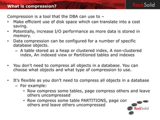 What is compression?

Compression is a tool that the DBA can use to –
• Make efficient use of disk space which can translate into a cost
  saving.
• Potentially, increase I/O performance as more data is stored in
  memory.
• Data compression can be configured for a number of specific
  database objects.
   – A table stored as a heap or clustered index, A non-clustered
     index, An indexed view or Partitioned tables and indexes

•   You don’t need to compress all objects in a database. You can
    choose what objects and what type of compression to use.

•   It’s flexible as you don’t need to compress all objects in a database
     – For example:
           • Row compress some tables, page compress others and leave
             others uncompressed
           • Row compress some table PARTITIONS, page compress
             others and leave others uncompressed
 
