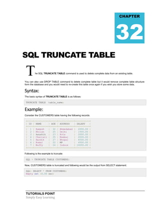CHAPTER

32
SQL TRUNCATE TABLE

T

he SQL TRUNCATE TABLE command is used to delete complete data from an existing table.

You can also use DROP TABLE command to delete complete table but it would remove complete table structure
form the database and you would need to re-create this table once again if you wish you store some data.

Syntax:
The basic syntax of TRUNCATE TABLE is as follows:
TRUNCATE TABLE

table_name;

Example:
Consider the CUSTOMERS table having the following records:
+----+----------+-----+-----------+----------+
| ID | NAME
| AGE | ADDRESS
| SALARY
|
+----+----------+-----+-----------+----------+
| 1 | Ramesh
| 32 | Ahmedabad | 2000.00 |
| 2 | Khilan
| 25 | Delhi
| 1500.00 |
| 3 | kaushik | 23 | Kota
| 2000.00 |
| 4 | Chaitali | 25 | Mumbai
| 6500.00 |
| 5 | Hardik
| 27 | Bhopal
| 8500.00 |
| 6 | Komal
| 22 | MP
| 4500.00 |
| 7 | Muffy
| 24 | Indore
| 10000.00 |
+----+----------+-----+-----------+----------+
Following is the example to truncate:
SQL > TRUNCATE TABLE CUSTOMERS;
Now, CUSTOMERS table is truncated and following would be the output from SELECT statement:
SQL> SELECT * FROM CUSTOMERS;
Empty set (0.00 sec)

TUTORIALS POINT
Simply Easy Learning

 
