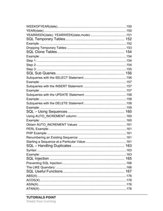 WEEKOFYEAR(date)............................................................................. 150
YEAR(date) ............................................................................................ 150
YEARWEEK(date), YEARWEEK(date,mode) ........................................ 151

SQL Temporary Tables ........................................................ 152
Example ................................................................................................. 152
Dropping Temporary Tables:.................................................................. 153

SQL Clone Tables ................................................................ 154
Example: ................................................................................................ 154
Step 1: .................................................................................................... 154
Step 2: .................................................................................................... 154
Step 3: .................................................................................................... 155

SQL Sub Queries ................................................................. 156
Subqueries with the SELECT Statement:............................................... 156
Example: ................................................................................................ 157
Subqueries with the INSERT Statement: ............................................... 157
Example: ................................................................................................ 157
Subqueries with the UPDATE Statement: .............................................. 158
Example: ................................................................................................ 158
Subqueries with the DELETE Statement:............................................... 158
Example: ................................................................................................ 159

SQL – Using Sequences ...................................................... 160
Using AUTO_INCREMENT column: ...................................................... 160
Example: ................................................................................................ 160
Obtain AUTO_INCREMENT Values: ..................................................... 161
PERL Example: ...................................................................................... 161
PHP Example: ........................................................................................ 161
Renumbering an Existing Sequence: ..................................................... 161
Starting a Sequence at a Particular Value:............................................. 161

SQL – Handling Duplicates .................................................. 163
Syntax: ................................................................................................... 163
Example: ................................................................................................ 163

SQL Injection ....................................................................... 165
Preventing SQL Injection:....................................................................... 166
The LIKE Quandary: .............................................................................. 166

SQL Useful Functions .......................................................... 167
ABS(X) ................................................................................................... 176
ACOS(X) ................................................................................................ 176
ASIN(X) .................................................................................................. 176
ATAN(X) ................................................................................................. 176
TUTORIALS POINT
Simply Easy Learning

 