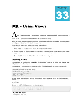 CHAPTER

33
SQL - Using Views

A

view is nothing more than a SQL statement that is stored in the database with an associated name. A

view is actually a composition of a table in the form of a predefined SQL query.
A view can contain all rows of a table or select rows from a table. A view can be created from one or many tables
which depends on the written SQL query to create a view.
Views, which are kind of virtual tables, allow users to do the following:



Structure data in a way that users or classes of users find natural or intuitive.



Restrict access to the data such that a user can see and (sometimes) modify exactly what they need and no
more.



Summarize data from various tables which can be used to generate reports.

Creating Views:
Database views are created using the CREATE VIEW statement. Views can be created from a single table,
multiple tables, or another view.
To create a view, a user must have the appropriate system privilege according to the specific implementation.
The basic CREATE VIEW syntax is as follows:
CREATE VIEW view_name AS
SELECT column1, column2.....
FROM table_name
WHERE [condition];
You can include multiple tables in your SELECT statement in very similar way as you use them in normal SQL
SELECT query.

Example:
Consider the CUSTOMERS table having the following records:
+----+----------+-----+-----------+----------+
| ID | NAME
| AGE | ADDRESS
| SALARY
|

TUTORIALS POINT
Simply Easy Learning

 