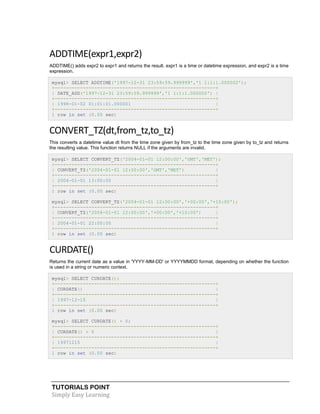 ADDTIME(expr1,expr2)
ADDTIME() adds expr2 to expr1 and returns the result. expr1 is a time or datetime expression, and expr2 is a time
expression.
mysql> SELECT ADDTIME('1997-12-31 23:59:59.999999','1 1:1:1.000002');
+---------------------------------------------------------+
| DATE_ADD('1997-12-31 23:59:59.999999','1 1:1:1.000002') |
+---------------------------------------------------------+
| 1998-01-02 01:01:01.000001
|
+---------------------------------------------------------+
1 row in set (0.00 sec)

CONVERT_TZ(dt,from_tz,to_tz)
This converts a datetime value dt from the time zone given by from_tz to the time zone given by to_tz and returns
the resulting value. This function returns NULL if the arguments are invalid.
mysql> SELECT CONVERT_TZ('2004-01-01 12:00:00','GMT','MET');
+---------------------------------------------------------+
| CONVERT_TZ('2004-01-01 12:00:00','GMT','MET')
|
+---------------------------------------------------------+
| 2004-01-01 13:00:00
|
+---------------------------------------------------------+
1 row in set (0.00 sec)
mysql> SELECT CONVERT_TZ('2004-01-01 12:00:00','+00:00','+10:00');
+---------------------------------------------------------+
| CONVERT_TZ('2004-01-01 12:00:00','+00:00','+10:00')
|
+---------------------------------------------------------+
| 2004-01-01 22:00:00
|
+---------------------------------------------------------+
1 row in set (0.00 sec)

CURDATE()
Returns the current date as a value in 'YYYY-MM-DD' or YYYYMMDD format, depending on whether the function
is used in a string or numeric context.
mysql> SELECT CURDATE();
+---------------------------------------------------------+
| CURDATE()
|
+---------------------------------------------------------+
| 1997-12-15
|
+---------------------------------------------------------+
1 row in set (0.00 sec)
mysql> SELECT CURDATE() + 0;
+---------------------------------------------------------+
| CURDATE() + 0
|
+---------------------------------------------------------+
| 19971215
|
+---------------------------------------------------------+
1 row in set (0.00 sec)

TUTORIALS POINT
Simply Easy Learning

 