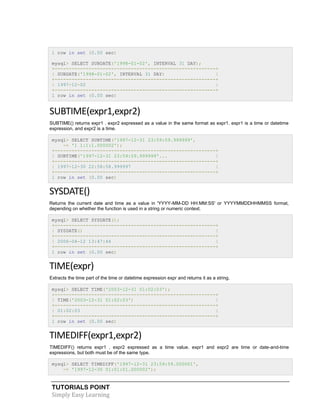 1 row in set (0.00 sec)
mysql> SELECT SUBDATE('1998-01-02', INTERVAL 31 DAY);
+---------------------------------------------------------+
| SUBDATE('1998-01-02', INTERVAL 31 DAY)
|
+---------------------------------------------------------+
| 1997-12-02
|
+---------------------------------------------------------+
1 row in set (0.00 sec)

SUBTIME(expr1,expr2)
SUBTIME() returns expr1 . expr2 expressed as a value in the same format as expr1. expr1 is a time or datetime
expression, and expr2 is a time.
mysql> SELECT SUBTIME('1997-12-31 23:59:59.999999',
-> '1 1:1:1.000002');
+---------------------------------------------------------+
| SUBTIME('1997-12-31 23:59:59.999999'...
|
+---------------------------------------------------------+
| 1997-12-30 22:58:58.999997
|
+---------------------------------------------------------+
1 row in set (0.00 sec)

SYSDATE()
Returns the current date and time as a value in 'YYYY-MM-DD HH:MM:SS' or YYYYMMDDHHMMSS format,
depending on whether the function is used in a string or numeric context.
mysql> SELECT SYSDATE();
+---------------------------------------------------------+
| SYSDATE()
|
+---------------------------------------------------------+
| 2006-04-12 13:47:44
|
+---------------------------------------------------------+
1 row in set (0.00 sec)

TIME(expr)
Extracts the time part of the time or datetime expression expr and returns it as a string.
mysql> SELECT TIME('2003-12-31 01:02:03');
+---------------------------------------------------------+
| TIME('2003-12-31 01:02:03')
|
+---------------------------------------------------------+
| 01:02:03
|
+---------------------------------------------------------+
1 row in set (0.00 sec)

TIMEDIFF(expr1,expr2)
TIMEDIFF() returns expr1 . expr2 expressed as a time value. expr1 and expr2 are time or date-and-time
expressions, but both must be of the same type.
mysql> SELECT TIMEDIFF('1997-12-31 23:59:59.000001',
-> '1997-12-30 01:01:01.000002');

TUTORIALS POINT
Simply Easy Learning

 