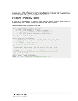 When you issue a SHOW TABLES command, then your temporary table would not be listed out in the list. Now if
you will log out of the MySQL session and then you will issue a SELECT command, then you will find no data
available in the database. Even your temporary table would also not exist.

Dropping Temporary Tables:
By default, all the temporary tables are deleted by MySQL when your database connection gets terminated. Still
you want to delete them in between, then you do so by issuing DROP TABLE command.
Following is the example on dropping a temproary table.
mysql> CREATE TEMPORARY TABLE SALESSUMMARY (
-> product_name VARCHAR(50) NOT NULL
-> , total_sales DECIMAL(12,2) NOT NULL DEFAULT 0.00
-> , avg_unit_price DECIMAL(7,2) NOT NULL DEFAULT 0.00
-> , total_units_sold INT UNSIGNED NOT NULL DEFAULT 0
);
Query OK, 0 rows affected (0.00 sec)
mysql>
->
->
->

INSERT INTO SALESSUMMARY
(product_name, total_sales, avg_unit_price, total_units_sold)
VALUES
('cucumber', 100.25, 90, 2);

mysql> SELECT * FROM SALESSUMMARY;
+--------------+-------------+----------------+------------------+
| product_name | total_sales | avg_unit_price | total_units_sold |
+--------------+-------------+----------------+------------------+
| cucumber
|
100.25 |
90.00 |
2 |
+--------------+-------------+----------------+------------------+
1 row in set (0.00 sec)
mysql> DROP TABLE SALESSUMMARY;
mysql> SELECT * FROM SALESSUMMARY;
ERROR 1146: Table 'TUTORIALS.SALESSUMMARY' doesn't exist

TUTORIALS POINT
Simply Easy Learning

 