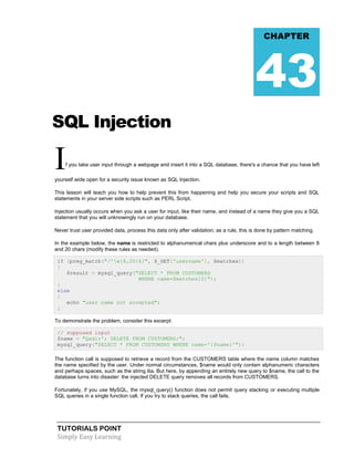 CHAPTER

43
SQL Injection

I

f you take user input through a webpage and insert it into a SQL database, there's a chance that you have left

yourself wide open for a security issue known as SQL Injection.
This lesson will teach you how to help prevent this from happening and help you secure your scripts and SQL
statements in your server side scripts such as PERL Script.
Injection usually occurs when you ask a user for input, like their name, and instead of a name they give you a SQL
statement that you will unknowingly run on your database.
Never trust user provided data, process this data only after validation; as a rule, this is done by pattern matching.
In the example below, the name is restricted to alphanumerical chars plus underscore and to a length between 8
and 20 chars (modify these rules as needed).
if (preg_match("/^w{8,20}$/", $_GET['username'], $matches))
{
$result = mysql_query("SELECT * FROM CUSTOMERS
WHERE name=$matches[0]");
}
else
{
echo "user name not accepted";
}
To demonstrate the problem, consider this excerpt:
// supposed input
$name = "Qadir'; DELETE FROM CUSTOMERS;";
mysql_query("SELECT * FROM CUSTOMSRS WHERE name='{$name}'");
The function call is supposed to retrieve a record from the CUSTOMERS table where the name column matches
the name specified by the user. Under normal circumstances, $name would only contain alphanumeric characters
and perhaps spaces, such as the string ilia. But here, by appending an entirely new query to $name, the call to the
database turns into disaster: the injected DELETE query removes all records from CUSTOMERS.
Fortunately, if you use MySQL, the mysql_query() function does not permit query stacking or executing multiple
SQL queries in a single function call. If you try to stack queries, the call fails.

TUTORIALS POINT
Simply Easy Learning

 