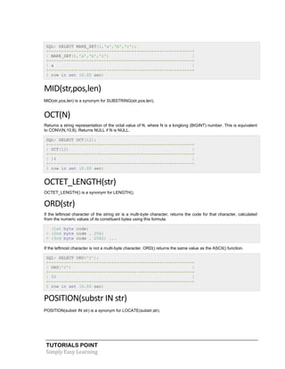 SQL> SELECT MAKE_SET(1,'a','b','c');
+---------------------------------------------------------+
| MAKE_SET(1,'a','b','c')
|
+---------------------------------------------------------+
| a
|
+---------------------------------------------------------+
1 row in set (0.00 sec)

MID(str,pos,len)
MID(str,pos,len) is a synonym for SUBSTRING(str,pos,len).

OCT(N)
Returns a string representation of the octal value of N, where N is a longlong (BIGINT) number. This is equivalent
to CONV(N,10,8). Returns NULL if N is NULL.
SQL> SELECT OCT(12);
+---------------------------------------------------------+
| OCT(12)
|
+---------------------------------------------------------+
| 14
|
+---------------------------------------------------------+
1 row in set (0.00 sec)

OCTET_LENGTH(str)
OCTET_LENGTH() is a synonym for LENGTH().

ORD(str)
If the leftmost character of the string str is a multi-byte character, returns the code for that character, calculated
from the numeric values of its constituent bytes using this formula:
(1st byte code)
+ (2nd byte code . 256)
+ (3rd byte code . 2562) ...
If the leftmost character is not a multi-byte character, ORD() returns the same value as the ASCII() function.
SQL> SELECT ORD('2');
+---------------------------------------------------------+
| ORD('2')
|
+---------------------------------------------------------+
| 50
|
+---------------------------------------------------------+
1 row in set (0.00 sec)

POSITION(substr IN str)
POSITION(substr IN str) is a synonym for LOCATE(substr,str).

TUTORIALS POINT
Simply Easy Learning

 