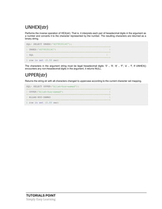 UNHEX(str)
Performs the inverse operation of HEX(str). That is, it interprets each pair of hexadecimal digits in the argument as
a number and converts it to the character represented by the number. The resulting characters are returned as a
binary string.
SQL> SELECT UNHEX('4D7953514C');
+---------------------------------------------------------+
| UNHEX('4D7953514C')
|
+---------------------------------------------------------+
| SQL
|
+---------------------------------------------------------+
1 row in set (0.00 sec)
The characters in the argument string must be legal hexadecimal digits: '0' .. '9', 'A' .. 'F', 'a' .. 'f'. If UNHEX()
encounters any non-hexadecimal digits in the argument, it returns NULL.

UPPER(str)
Returns the string str with all characters changed to uppercase according to the current character set mapping.
SQL> SELECT UPPER('Allah-hus-samad');
+---------------------------------------------------------+
| UPPER('Allah-hus-samad')
|
+---------------------------------------------------------+
| ALLAH-HUS-SAMAD
|
+---------------------------------------------------------+
1 row in set (0.00 sec)

TUTORIALS POINT
Simply Easy Learning

 