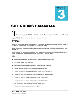 3

CHAPTER

SQL RDBMS Databases

T

here are many popular RDBMS available to work with. This tutorial gives a brief overview of few most

popular RDBMS. This would help you to compare their basic features.

MySQL
MySQL is an open source SQL database, which is developed by Swedish company MySQL AB. MySQL is
pronounced "my ess-que-ell," in contrast with SQL, pronounced "sequel."
MySQL is supporting many different platforms including Microsoft Windows, the major Linux distributions, UNIX,
and Mac OS X.
MySQL has free and paid versions, depending on its usage (non-commercial/commercial) and features. MySQL
comes with a very fast, multi-threaded, multi-user, and robust SQL database server.

History:


Development of MySQL by Michael Widenius & David Axmark beginning in 1994.



First internal release on 23 May 1995.



Windows version was released on 8 January 1998 for Windows 95 and NT.



Version 3.23: beta from June 2000, production release January 2001.



Version 4.0: beta from August 2002, production release March 2003 (unions).



Version 4.01: beta from August 2003, Jyoti adopts MySQL for database tracking.



Version 4.1: beta from June 2004, production release October 2004.



Version 5.0: beta from March 2005, production release October 2005.



Sun Microsystems acquired MySQL AB on 26 February 2008.



Version 5.1: production release 27 November 2008.

TUTORIALS POINT
Simply Easy Learning

 