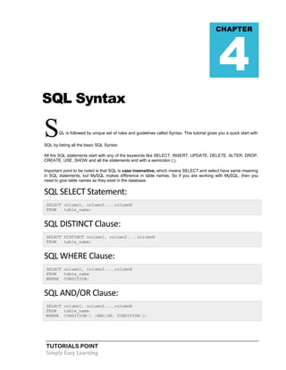 4

CHAPTER

SQL Syntax

S

QL is followed by unique set of rules and guidelines called Syntax. This tutorial gives you a quick start with

SQL by listing all the basic SQL Syntax:
All the SQL statements start with any of the keywords like SELECT, INSERT, UPDATE, DELETE, ALTER, DROP,
CREATE, USE, SHOW and all the statements end with a semicolon (;).
Important point to be noted is that SQL is case insensitive, which means SELECT and select have same meaning
in SQL statements, but MySQL makes difference in table names. So if you are working with MySQL, then you
need to give table names as they exist in the database.

SQL SELECT Statement:
SELECT column1, column2....columnN
FROM
table_name;

SQL DISTINCT Clause:
SELECT DISTINCT column1, column2....columnN
FROM
table_name;

SQL WHERE Clause:
SELECT column1, column2....columnN
FROM
table_name
WHERE CONDITION;

SQL AND/OR Clause:
SELECT column1, column2....columnN
FROM
table_name
WHERE CONDITION-1 {AND|OR} CONDITION-2;

TUTORIALS POINT
Simply Easy Learning

 