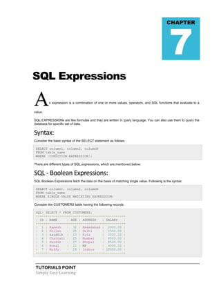 7

CHAPTER

SQL Expressions

A

n expression is a combination of one or more values, operators, and SQL functions that evaluate to a

value.
SQL EXPRESSIONs are like formulas and they are written in query language. You can also use them to query the
database for specific set of data.

Syntax:
Consider the basic syntax of the SELECT statement as follows:
SELECT column1, column2, columnN
FROM table_name
WHERE [CONDITION|EXPRESSION];
There are different types of SQL expressions, which are mentioned below:

SQL - Boolean Expressions:
SQL Boolean Expressions fetch the data on the basis of matching single value. Following is the syntax:
SELECT column1, column2, columnN
FROM table_name
WHERE SINGLE VALUE MATCHTING EXPRESSION;
Consider the CUSTOMERS table having the following records:
SQL> SELECT * FROM CUSTOMERS;
+----+----------+-----+-----------+----------+
| ID | NAME
| AGE | ADDRESS
| SALARY
|
+----+----------+-----+-----------+----------+
| 1 | Ramesh
| 32 | Ahmedabad | 2000.00 |
| 2 | Khilan
| 25 | Delhi
| 1500.00 |
| 3 | kaushik | 23 | Kota
| 2000.00 |
| 4 | Chaitali | 25 | Mumbai
| 6500.00 |
| 5 | Hardik
| 27 | Bhopal
| 8500.00 |
| 6 | Komal
| 22 | MP
| 4500.00 |
| 7 | Muffy
| 24 | Indore
| 10000.00 |
+----+----------+-----+-----------+----------+

TUTORIALS POINT
Simply Easy Learning

 