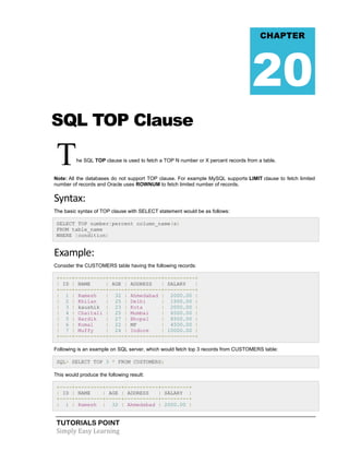 CHAPTER

20
SQL TOP Clause

T

he SQL TOP clause is used to fetch a TOP N number or X percent records from a table.

Note: All the databases do not support TOP clause. For example MySQL supports LIMIT clause to fetch limited
number of records and Oracle uses ROWNUM to fetch limited number of records.

Syntax:
The basic syntax of TOP clause with SELECT statement would be as follows:
SELECT TOP number|percent column_name(s)
FROM table_name
WHERE [condition]

Example:
Consider the CUSTOMERS table having the following records:
+----+----------+-----+-----------+----------+
| ID | NAME
| AGE | ADDRESS
| SALARY
|
+----+----------+-----+-----------+----------+
| 1 | Ramesh
| 32 | Ahmedabad | 2000.00 |
| 2 | Khilan
| 25 | Delhi
| 1500.00 |
| 3 | kaushik | 23 | Kota
| 2000.00 |
| 4 | Chaitali | 25 | Mumbai
| 6500.00 |
| 5 | Hardik
| 27 | Bhopal
| 8500.00 |
| 6 | Komal
| 22 | MP
| 4500.00 |
| 7 | Muffy
| 24 | Indore
| 10000.00 |
+----+----------+-----+-----------+----------+
Following is an example on SQL server, which would fetch top 3 records from CUSTOMERS table:
SQL> SELECT TOP 3 * FROM CUSTOMERS;
This would produce the following result:
+----+---------+-----+-----------+---------+
| ID | NAME
| AGE | ADDRESS
| SALARY |
+----+---------+-----+-----------+---------+
| 1 | Ramesh | 32 | Ahmedabad | 2000.00 |

TUTORIALS POINT
Simply Easy Learning

 