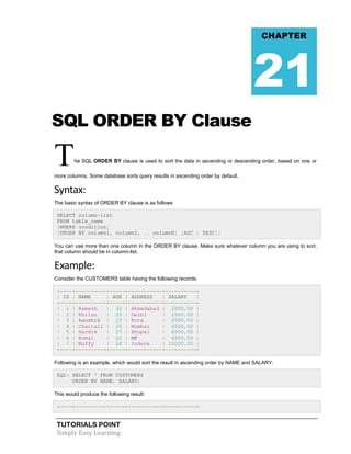 CHAPTER

21
SQL ORDER BY Clause

T

he SQL ORDER BY clause is used to sort the data in ascending or descending order, based on one or

more columns. Some database sorts query results in ascending order by default.

Syntax:
The basic syntax of ORDER BY clause is as follows:
SELECT column-list
FROM table_name
[WHERE condition]
[ORDER BY column1, column2, .. columnN] [ASC | DESC];
You can use more than one column in the ORDER BY clause. Make sure whatever column you are using to sort,
that column should be in column-list.

Example:
Consider the CUSTOMERS table having the following records:
+----+----------+-----+-----------+----------+
| ID | NAME
| AGE | ADDRESS
| SALARY
|
+----+----------+-----+-----------+----------+
| 1 | Ramesh
| 32 | Ahmedabad | 2000.00 |
| 2 | Khilan
| 25 | Delhi
| 1500.00 |
| 3 | kaushik | 23 | Kota
| 2000.00 |
| 4 | Chaitali | 25 | Mumbai
| 6500.00 |
| 5 | Hardik
| 27 | Bhopal
| 8500.00 |
| 6 | Komal
| 22 | MP
| 4500.00 |
| 7 | Muffy
| 24 | Indore
| 10000.00 |
+----+----------+-----+-----------+----------+
Following is an example, which would sort the result in ascending order by NAME and SALARY:
SQL> SELECT * FROM CUSTOMERS
ORDER BY NAME, SALARY;
This would produce the following result:
+----+----------+-----+-----------+----------+

TUTORIALS POINT
Simply Easy Learning

 