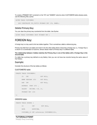 To create a PRIMARY KEY constraint on the "ID" and "NAMES" columns when CUSTOMERS table already exists,
use the following SQL syntax:
ALTER TABLE CUSTOMERS
ADD CONSTRAINT PK_CUSTID PRIMARY KEY (ID, NAME);

Delete Primary Key:
You can clear the primary key constraints from the table, Use Syntax:
ALTER TABLE CUSTOMERS DROP PRIMARY KEY ;

FOREIGN Key:
A foreign key is a key used to link two tables together. This is sometimes called a referencing key.
Primary key field from one table and insert it into the other table where it becomes a foreign key i.e., Foreign Key is
a column or a combination of columns, whose values match a Primary Key in a different table.
The relationship between 2 tables matches the Primary Key in one of the tables with a Foreign Key in the
second table.
If a table has a primary key defined on any field(s), then you can not have two records having the same value of
that field(s).

Example:
Consider the structure of the two tables as follows:

CUSTOMERS table:
CREATE TABLE CUSTOMERS(
ID

INT

NOT NULL,

NAME VARCHAR (20)

NOT NULL,

AGE

NOT NULL,

INT

ADDRESS

CHAR (25) ,

SALARY

DECIMAL (18, 2),

PRIMARY KEY (ID)
);

ORDERS table:
CREATE TABLE ORDERS (
ID

INT

DATE

NOT NULL,

DATETIME,

CUSTOMER_ID INT references CUSTOMERS(ID),

TUTORIALS POINT
Simply Easy Learning

 
