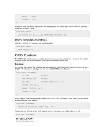 AMOUNT

double,

PRIMARY KEY (ID)
);
If ORDERS table has already been created, and the foreign key has not yet been, use the syntax for specifying a
foreign key by altering a table.
ALTER TABLE ORDERS
ADD FOREIGN KEY (Customer_ID) REFERENCES CUSTOMERS (ID);

DROP a FOREIGN KEY Constraint:
To drop a FOREIGN KEY constraint, use the following SQL:
ALTER TABLE ORDERS
DROP FOREIGN KEY;

CHECK Constraint:
The CHECK Constraint enables a condition to check the value being entered into a record. If the condition
evaluates to false, the record violates the constraint and isn’t entered into the table.

Example:
For example, the following SQL creates a new table called CUSTOMERS and adds five columns. Here, we add a
CHECK with AGE column, so that you can not have any CUSTOMER below 18 years:
CREATE TABLE CUSTOMERS(
ID

INT

NOT NULL,

NAME VARCHAR (20)

NOT NULL,

AGE

NOT NULL CHECK (AGE >= 18),

INT

ADDRESS

CHAR (25) ,

SALARY

DECIMAL (18, 2),

PRIMARY KEY (ID)
);
If CUSTOMERS table has already been created, then to add a CHECK constraint to AGE column, you would write
a statement similar to the following:
ALTER TABLE CUSTOMERS
MODIFY AGE INT NOT NULL CHECK (AGE >= 18 );
You can also use following syntax, which supports naming the constraint and multiple columns as well:
ALTER TABLE CUSTOMERS

TUTORIALS POINT
Simply Easy Learning

 