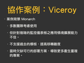 協作案例：Viceroy
‧ 案例背景 Monarch
‧ 多數團隊考慮使用
‧ 但針對複雜的監控儀表板之應用情境擴展能力
不佳。
‧ 不支援過去的模板，提高移轉難度
‧ 當時欠缺可行的部署方案，導致更多產生重複
的專案。
 