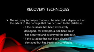 RECOVERY TECHNIQUES
 The recovery technique that must be selected is dependent on
the extent of the damage that has occurred to the database.
- if the database has been extensively
damaged , for example, a disk head crash
has occurred and destroyed the database.
- if the database has not been physically
damaged but has become inconsistent.
 