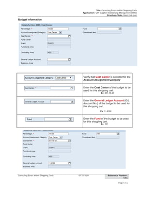 Title: Correcting Errors within Shopping Carts
Application: SAP Supplier Relationship Management (SRM)
Structure/Role: Basic End-User
Correcting Errors within Shopping Carts 07/22/2011 Reference Number:
1055
Page 5 / 6
Budget Information
Verify that Cost Center is selected for the
Account Assignment Category.
Enter the Cost Center of the budget to be
used for this shopping cart.
Ex: 001-10-S1
Enter the General Ledger Account (G/L
Account No.) of the budget to be used for
this shopping cart.
Ex: 11-6399
Enter the Fund of the budget to be used
for this shopping cart.
Ex: 101
 