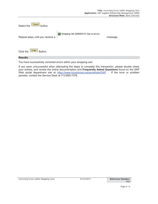 Title: Correcting Errors within Shopping Carts
Application: SAP Supplier Relationship Management (SRM)
Structure/Role: Basic End-User
Correcting Errors within Shopping Carts 07/22/2011 Reference Number:
1055
Page 6 / 6
Select the button.
Repeat steps until you receive a message.
Click the Button.
Results
You have successfully corrected errors within your shopping cart.
If you were unsuccessful when attempting the steps to complete this transaction, please double check
your entries, and review the online documentation and Frequently Asked Questions found on the SAP
Web portal department site at https://www.houstonisd.org/portal/site/SAP . If the error or problem
persists, contact the Service Desk at 713-892-7378.
 