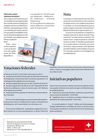 29
Panorama Suizo / Junio de 2015 / Nº3
Responsable de los Comunicados Oficiales del DFAE:
Peter Zimmerli, Relaciones con los Suizos en el Extranjero
Bundesgasse 32, 3003 Berna, Suiza
Teléfono: +41 800 24-7-365
www.eda.admin.ch / E-Mail: helpline@Eda.admin.ch
Inserat
Espíritu pionero, pasión y
rendimientos extraordinarios
Suiza ocupa uno de los primeros pues-
tosmundialesdelainvestigaciónpolar.
Doce artículos ilustran el trabajo de in-
vestigadoresdeSuizaenelPoloNortey
el Polo Sur: ¿Qué papel juegan el Ártico
y la Antártida para nuestro planeta?
¿Con qué grado de sensibilidad reaccio-
nanalcalentamientoglobalprovocado
por el hombre y qué significa esto para
elfuturo,tambiénde
Suiza?
Podrá encon-
trar las respuestas
a estas preguntas
en la nueva publi-
cación del DFAE,
disponible en:
Votaciones federales
El 14 de junio de 2015 se votará sobre cuatro proyectos de ley:
■ Resolución Federal del 12 de diciembre de 2014 sobre la enmienda
de la disposición constitucional sobre la medicina reproductiva y la
tecnología genética aplicada a los seres humanos
■ Iniciativa popular del 20 de enero de 2012 “Iniciativa de las becas”
■ Iniciativa popular del 15 de febrero de 2013 “Imposición fiscal de
las herencias millonarias en favor de nuestro seguro AHV (Reforma
de los impuestos sucesorios)”
■ Enmiendadel26deseptiembrede2014delaLeyFederalsobreRa-
dio y Televisión
Enwww.ch.ch/abstimmungenencontrarátodalainformaciónso-
bre los proyectos de ley (cartilla electoral, comités, recomendaciones
del Parlamento y del Consejo Federal, voto electrónico, etc.).
En www.ch.ch/Wahlen2015 – la plataforma conjunta de la Canci-
llería Federal, los servicios parlamentarios, la Oficina Federal de
Estadística y ch.ch encontrará datos, instrucciones, informaciones de
interés y enlaces a otras páginas sobre las elecciones federales del 18
de octubre de 2015.
Iniciativas populares
Hasta el cierre de la presente edición se lanzaron las siguientes inicia-
tivaspopularesfederales(entreparéntesisaparecelafechalímitepara
la recogida de firmas):
■ “Enprodeloscaminosparabicicletas,senderistasypaseantes(Ini-
ciativa en favor de la bicicleta)” (03/09/2016)
■ “Legislación suiza en vez de jueces extranjeros (Iniciativa en pro
del derecho de autodeterminación)” (10/09/2016)
En www.bk.admin.ch > Aktuell > Wahlen und Abstimmungen >
Hängige Volksinitiativen (Actualidad, elecciones y votaciones, inicia-
tivas populares pendientes) encontrará la lista de las iniciativas po-
pulares pendientes.
Nota
Comuniquea su representación suiza su(s) direc-
ción(es)decorreoelectrónicoyel(los)número(s)
de teléfono móvil y/o los cambios de los mismos
e inscríbase en www.swissabroad.ch para no
perderseningúncomunicado(“PanoramaSuizo”,
Boletín de Noticias de su representación, etc.).
Enwww.revue.chpodráleery/oimprimiren
cualquier momento la edición actual de “Pano-
rama Suizo” así como números anteriores. “Pa-
norama Suizo” (respectivamente la «Gazzetta
Svizzera» en Italia) se distribuye gratuitamente
en su versión impresa o electrónica (por correo
electrónico, respectivamente como aplicación
para iPad/Android) a todos los hogares de suizos
en el extranjero inscritos en una embajada o un
consulado general.
www.eda.admin.ch > Dienstleistungen
und Publikationen > Publikationen >
Alle Publikationen > Suchbegriff
„Polarforschung“
(Servicios y publicaciones, publicaciones,
todas las publicaciones, concepto de bús-
queda “Investigación polar”).
news.admin.ch
ARKTIS
3
Schweizer
PolarforschungPioniergeist, Leidenschaft undSpitzenleistungen
 