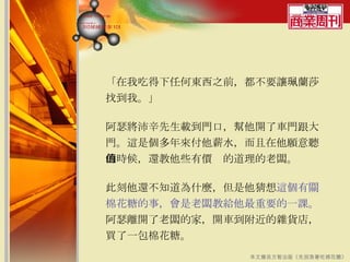 「在我吃得下任何東西之前，都不要讓珮蘭莎找到我。」  阿瑟將沛辛先生載到門口，幫他開了車門跟大門。這是個多年來付他薪水，而且在他願意聽的時候，還教他些有價值的道理的老闆。 此刻他還不知道為什麼，但是他猜想 這個有關棉花糖的事，會是老闆教給他最重要的一課。 阿瑟離開了老闆的家，開車到附近的雜貨店，買了一包棉花糖。  本文摘自方智出版《先別急著吃棉花糖》 