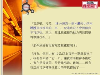 「當然啦。可是， 15 分鐘對一個 4 歲的小孩來說，是很漫長的。再說，身邊也沒人會提醒你不可以吃。 所以，那塊棉花糖的魅力突然間變得很難抗拒。」  「那你到底有沒有吃掉棉花糖呢？」  「沒有。但至少有 10 次以上我差一點就要吃了，我甚至去舔了它一口。讓我看著糖卻不能吃，實在是很痛苦。於是我唱歌、跳舞——所有我想到可以轉移注意力的事我都做了—— 本文摘自方智出版《先別急著吃棉花糖》 