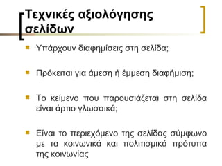 Τεχνικές αξιολόγησης σελίδων Υπάρχουν διαφημίσεις στη σελίδα;  Πρόκειται για άμεση ή έμμεση διαφήμιση; Το κείμενο που παρουσιάζεται στη σελίδα είναι άρτιο γλωσσικά;  Είναι το περιεχόμενο της σελίδας σύμφωνο με τα κοινωνικά και πολιτισμικά πρότυπα της κοινωνίας 