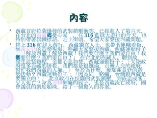 內容 西藏首府拉薩爆發的武裝鎮壓衝突，已經進入了第六天，在台北的 西藏 人憂心家鄉，在 316 藍綠大遊行的今天，也特別帶著旗幟標語，走上街頭，希望大家聲援西藏問題。 趕上 316 藍綠大遊行，西藏獨立人士，也帶著旗幟看板，到 謝長廷 的造勢現場，呼籲大家聲援西藏。西藏運動份子：「解放西藏！解放西藏！我們要什麼？我們要自由！我們要什麼？我們要自由！」 在台北的西藏人，聽到故鄉發生武裝鎮壓，全都心急如焚。西藏運動份子：「大陸政府很多西藏的屠殺，我們都是很難過，台灣人民的政府，幫忙我們西藏的人權。」 至於為什麼，參加謝長廷的造勢活動？西藏運動份子：「因為同一路嘛，台灣跟西藏是要獨立的！」 北京政府在拉薩的武裝鎮壓，到底造成多少人死亡？身為 達賴 喇嘛的姪子，也是西藏流亡政府，國會議員的凱度頓珠，給了一個驚人的答案。 
