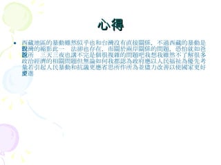 心得 西藏地區的暴動雖然似乎也和台灣沒有直接關係，不過西藏的暴動是台灣的縮影此一說法卻也存在，而關於兩岸關係的問題，恐怕就如爸爸所說三天三夜也講不完是個很複雜的問題吧我想我雖然不了解很多政治經濟的相關問題但無論如何我都認為政府應以人民福祉為優先考量若引起人民暴動和抗議更應省思所作所為並儘力改善以使國家更好更進步 