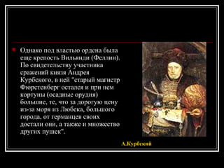 Однако под властью ордена была еще крепость Вильянди (Феллин). По свидетельству участника сражений князя Андрея Курбского, в ней &quot;старый магистр Фюрстенберг остался и при нем кортуны (осадные орудия) большие, те, что за дорогую цену из-за моря из Любека, большого города, от германцев своих достали они, а также и множество других пушек&quot;.  А.Курбский 