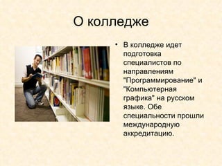О колледже В колледже идет подготовка специалистов по направлениям &quot;Программирование&quot; и &quot;Компьютерная графика&quot; на русском языке. Обе специальности прошли международную аккредитацию. 