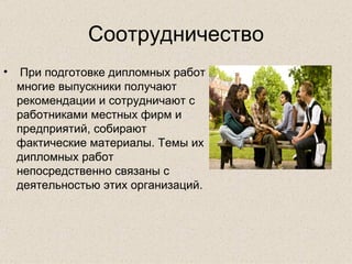 Соотрудничество При подготовке дипломных работ многие выпускники получают рекомендации и сотрудничают с работниками местных фирм и предприятий, собирают фактические материалы. Темы их дипломных работ непосредственно связаны с деятельностью этих организаций.  