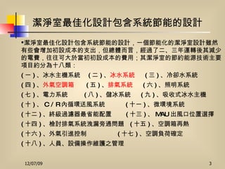潔淨室最佳化設計包含系統節能的設計 潔淨室最佳化設計包含系統節能的設計，一個節能化的潔淨室設計雖然有些會增加初設成本的支出，但總體而言，經過了二、三年運轉後其減少的電費，往往可大於當初初設成本的費用；其潔淨室的節約能源技術主要項目約分為十八類： ( 一 ) 、冰水主機系統  ( 二 ) 、 冰水系統   ( 三 ) 、冷卻水系統 ( 四 ) 、 外氣空調箱   ( 五 ) 、 排氣系統   ( 六 ) 、照明系統 ( 七 ) 、電力系統  ( 八 ) 、儲冰系統  ( 九 ) 、吸收式冰水主機 ( 十 ) 、 C / R 內循環送風系統  ( 十一 ) 、微環境系統 ( 十二 ) 、終級過濾器最省能配置  ( 十三 ) 、 MAU 出風口位置選擇 ( 十四 ) 、檢討排氣系統洩漏旁通問題  ( 十五 ) 、空調箱再熱 ( 十六 ) 、外氣引進控制  ( 十七 ) 、空調負荷確定 ( 十八 ) 、人員、設備操作維護之管理 