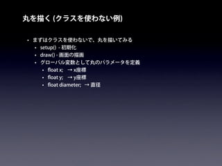 丸を描く (クラスを使わない例)
• まずはクラスを使わないで、丸を描いてみる
• setup() - 初期化
• draw() - 画面の描画
• グローバル変数として丸のパラメータを定義
• ﬂoat x; → x座標
• ﬂoat y; → y座標
• ﬂoat diameter; → 直径
 