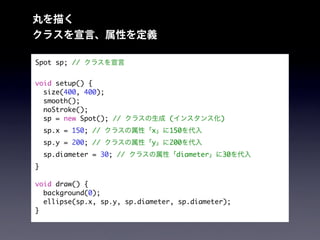 丸を描く
クラスを宣言、属性を定義
Spot sp; // クラスを宣言
void setup() {
size(400, 400);
smooth();
noStroke();
sp = new Spot(); // クラスの生成 (インスタンス化)
sp.x = 150; // クラスの属性「x」に150を代入
sp.y = 200; // クラスの属性「y」に200を代入
sp.diameter = 30; // クラスの属性「diameter」に30を代入
}
void draw() {
background(0);
ellipse(sp.x, sp.y, sp.diameter, sp.diameter);
}
 