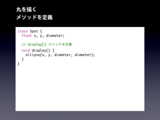 丸を描く
メソッドを定義
class Spot {
float x, y, diameter;
// display() メソッドを定義
void display() {
ellipse(x, y, diameter, diameter);
}
}
 