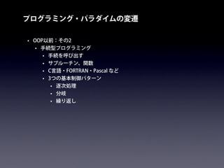 プログラミング・パラダイムの変遷
• OOP以前：その2
• 手続型プログラミング
• 手続を呼び出す
• サブルーチン、関数
• C言語・FORTRAN・Pascal など
• 3つの基本制御パターン
• 逐次処理
• 分岐
• 繰り返し
 