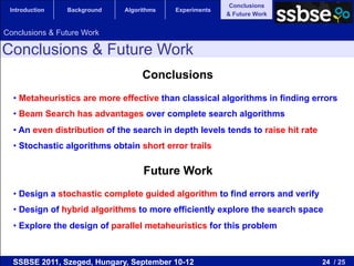 Conclusions
 Introduction   Background    Algorithms   Experiments
                                                         & Future Work


Conclusions & Future Work

Conclusions & Future Work
                                   Conclusions
  •  Metaheuristics are more effective than classical algorithms in finding errors
  •  Beam Search has advantages over complete search algorithms
  •  An even distribution of the search in depth levels tends to raise hit rate
  •  Stochastic algorithms obtain short error trails

                                    Future Work
  •  Design a stochastic complete guided algorithm to find errors and verify
  •  Design of hybrid algorithms to more efficiently explore the search space
  •  Explore the design of parallel metaheuristics for this problem



  SSBSE 2011, Szeged, Hungary, September 10-12                                    24 / 25
 