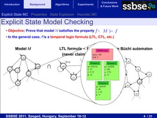 Conclusions
 Introduction             Background       Algorithms           Experiments
                                                                                    & Future Work


Explicit State MC Properties State Explosion Heuristic MC

Explicit State Model Checking
  •  Objective: Prove that model M satisfies the property                       :
  •  In the general case, f is a temporal logic formula (LTL, CTL, etc.)


         Model M                             LTL formula ¬ f                    Intersection Büchi automaton
                                              (never claim)
                s0
                                                    !p∨q                                                     s0


    s5
                              s3       ∩       s0                   s2
                                                                                    =         s1                   s3
          s1                                                             p∧!q
                     s2
                                                           q                                            s2
                                                                                                                               s5
                                                           s1                                 s7
                                                                                                                       s4
          s4
                                                                                                             s6

                                                                                                   s8
                                                                                                                  s9




  SSBSE 2011, Szeged, Hungary, September 10-12                                                                              4 / 25
 