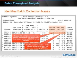 Batch Throughput Analysis


    Identifies Batch Contention Issues
SoftBase Systems              Batch Analyzer Version 3.1.0
                         === Batch Throughput Analysis (Jobs) ===
Command ===>                                                Scroll ===> CSR
Filter: ON Intervals: OFF From: 08/11/11 To: 08/13/11 Loctn: DB8G

                               +--- RUN TIME ---+
                Job Start |         Job        DB2 % |                        Deadlck   Comt Chg    Commit
    Jobname     Timestamp | Elapsed of Et | DB2 CPU I Timeout                            Cnt Pct    Freqncy
    --------   -----------|-------- ------ |-------- -- -------                         ---- ----- --------
_   HRDLY001   08/12 03:04 00:01:41             91.9         ~ 0:00 --             3       0 99.9 NO CMT
_   HRMTHLY2   08/12 03:04 00:01:05             94.6         ~ 0:00 --             2       0 99.9 NO CMT
                   Displays DB2 batch jobs encountering
_   HRMTHLY2   08/12 03:09 00:01:05             94.7         ~ 0:00 --             2       0 99.9 NO CMT
                timeouts and deadlocks. Job HRDLY had 3
_   HRMTHLY2   08/12 19:32issued no COMMITS during
                 timeouts, and 00:51:52         97.4 00:14:46 --                   1     133 96.1 00:00:23
_   HR430003   08/12 00:34 execution.
                                00:33:48        89.2 00:12:56 --                   0       0 91.7 NO CMT
_   MTHBILLN   08/12 00:36 00:30:33             16.6 00:15:01 --                   0       0   0.0 NO CMT
_   HRBKUPMU   08/12 01:26 01:31:29             29.1 01:13:45 --                   0    2601 13.1 00:00:02
                                     Chg Pct is a critical number – it is the
_   HRBKUPMO   08/12 03:11 04:51:07             63.2 02:55:00 --                   0    1601 88.6 00:00:10
                                        percent of time, out of all I/O, that
_   ACCTHIST   08/12 11:54 00:09:23     programs 0.0 00:03:42 --
                                                  are changing DB2 data.           0       0   0.0 NO CMT
_   MTHBILL3   08/12 13:03 00:06:55             10.8 00:06:20 --                   0       0   0.0 NO CMT
 