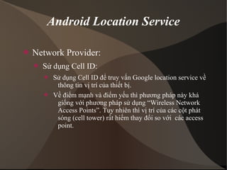 Android Location Service 
 Network Provider: 
 Sử dụng Cell ID: 
 Sử dụng Cell ID để truy vấn Google location service về 
thông tin vị trí của thiết bị. 
 Về điểm mạnh và điểm yếu thì phương pháp này khá 
giống với phương pháp sử dụng “Wireless Network 
Access Points”. Tuy nhiên thì vị trí của các cột phát 
sóng (cell tower) rất hiếm thay đổi so với các access 
point. 
 